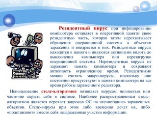 Резидентный вирус при инфицировании
компьютера оставляет в оперативной памяти свою
резидентную часть, которая затем перехватывает
обращения операционной системы к объектам
заражения и внедряется в них. Резидентные вирусы
находятся в памяти и являются активными вплоть до
выключения компьютера или перезагрузки
операционной системы. Нерезидентные вирусы не
заражают память компьютера и сохраняют
активность ограниченное время. Резидентными
можно считать макро-вирусы, поскольку они
постоянно присутствуют в памяти компьютера на все
время работы зараженного редактора.
Использование стелс-алгоритмов позволяет вирусам полностью или
частично скрыть себя в системе. Наиболее распространенным стелс-
алгоритмом является перехват запросов OC на чтение/запись зараженных
объектов. Стелс-вирусы при этом либо временно лечат их, либо
«подставляют» вместо себя незараженные участки информации.
 