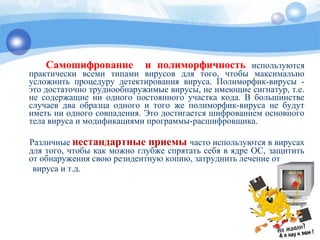 Самошифрование и полиморфичность используются
практически всеми типами вирусов для того, чтобы максимально
усложнить процедуру детектирования вируса. Полиморфик-вирусы -
это достаточно труднообнаружимые вирусы, не имеющие сигнатур, т.е.
не содержащие ни одного постоянного участка кода. В большинстве
случаев два образца одного и того же полиморфик-вируса не будут
иметь ни одного совпадения. Это достигается шифрованием основного
тела вируса и модификациями программы-расшифровщика.
Различные нестандартные приемы часто используются в вирусах
для того, чтобы как можно глубже спрятать себя в ядре OC, защитить
от обнаружения свою резидентную копию, затруднить лечение от
вируса и т.д.
 