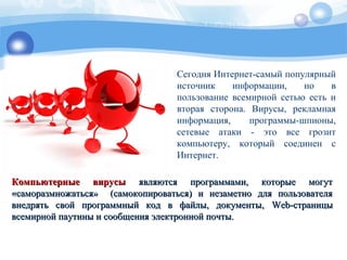 Сегодня Интернет-самый популярный
источник информации, но в
пользование всемирной сетью есть и
вторая сторона. Вирусы, рекламная
информация, программы-шпионы,
сетевые атаки - это все грозит
компьютеру, который соединен с
Интернет.
Компьютерные вирусыКомпьютерные вирусы являются программами, которые могутявляются программами, которые могут
«саморазмножаться» (самокопироваться) и незаметно для пользователя«саморазмножаться» (самокопироваться) и незаметно для пользователя
внедрять свой программный код в файлы, документы,внедрять свой программный код в файлы, документы, WebWeb-страницы-страницы
всемирной паутины и сообщения электронной почты.всемирной паутины и сообщения электронной почты.
 