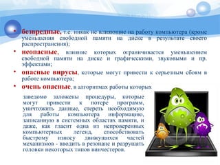 заведомо заложены процедуры, которые
могут привести к потере программ,
уничтожить данные, стереть необходимую
для работы компьютера информацию,
записанную в системных областях памяти, и
даже, как гласит одна из непроверенных
компьютерных легенд, способствовать
быстрому износу движущихся частей
механизмов - вводить в резонанс и разрушать
головки некоторых типов винчестеров.
• безвредные, т.е. никак не влияющие на работу компьютера (кроме
уменьшения свободной памяти на диске в результате своего
распространения);
• неопасные, влияние которых ограничивается уменьшением
свободной памяти на диске и графическими, звуковыми и пр.
эффектами;
• опасные вирусы, которые могут привести к серьезным сбоям в
работе компьютера;
• очень опасные, в алгоритмах работы которых
 