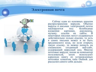 Сейчас один из основных каналов
распространения вирусов. Обычно
вирусы в письмах электронной почты
маскируются под безобидные
вложения: картинки, документы,
музыку, ссылки на сайты. В
некоторых письмах могут содержаться
действительно только ссылки, то есть
в самих письмах может и не быть
вредоносного кода, но если открыть
такую ссылку, то можно попасть на
специально созданный веб-сайт,
содержащий вирусный код. Многие
почтовые вирусы, попав на компьютер
пользователя, затем используют
адресную книгу из установленных
почтовых клиентов типа Outlook для
рассылки самого себя дальше.
Электронная почта
 