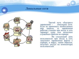 Третий путь «быстрого
заражения» - локальные сети.
Если не принимать необходимых
мер защиты, то зараженная
рабочая станция при входе в сеть
заражает один или несколько
служебных файлов на сервере
На следующий день
пользователи при входе в сеть
запускают зараженные файлы с
сервера, и вирус, таким образом,
получает доступ на компьютеры
пользователей.
Локальные сети
 