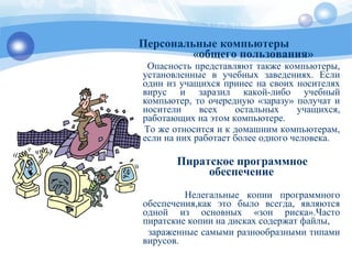 Персональные компьютеры
«общего пользования»
Опасность представляют также компьютеры,
установленные в учебных заведениях. Если
один из учащихся принес на своих носителях
вирус и заразил какой-либо учебный
компьютер, то очередную «заразу» получат и
носители всех остальных учащихся,
работающих на этом компьютере.
То же относится и к домашним компьютерам,
если на них работает более одного человека.
Пиратское программное
обеспечение
Нелегальные копии программного
обеспечения,как это было всегда, являются
одной из основных «зон риска».Часто
пиратские копии на дисках содержат файлы,
зараженные самыми разнообразными типами
вирусов.
 