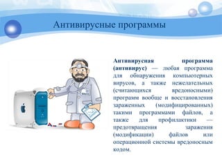Антивирусные программы
Антивирусная программа
(антивирус) — любая программа
для обнаружения компьютерных
вирусов, а также нежелательных
(считающихся вредоносными)
программ вообще и восстановления
зараженных (модифицированных)
такими программами файлов, а
также для профилактики —
предотвращения заражения
(модификации) файлов или
операционной системы вредоносным
кодом.
 