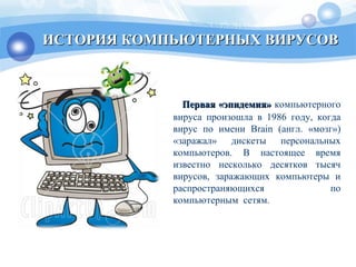 Первая «эпидемия»Первая «эпидемия» компьютерного
вируса произошла в 1986 году, когда
вирус по имени Brain (англ. «мозг»)
«заражал» дискеты персональных
компьютеров. В настоящее время
известно несколько десятков тысяч
вирусов, заражающих компьютеры и
распространяющихся по
компьютерным сетям.
ИСТОРИЯ КОМПЬЮТЕРНЫХ ВИРУСОВИСТОРИЯ КОМПЬЮТЕРНЫХ ВИРУСОВ
 