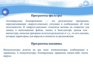 Программы-фильтры
Антивирусные блокировщики — это резидентные программы,
перехватывающие «вирусо-опасные» ситуации и сообщающие об этом
пользователю. К «вирусо-опасным» относятся вызовы на открытие для
записи в выполняемые файлы, запись в boot-сектора дисков или
винчестера, попытки программ остаться резидентно и т.д., то есть вызовы,
которые характерны для вирусов в моменты из размножения.
Программы-вакцины
Иммунизаторы делятся на два типа: иммунизаторы, сообщающие о
заражении, и иммунизаторы, блокирующие заражение каким-либо типом
вируса.
 