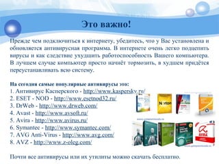 Это важно!
Прежде чем подключиться к интернету, убедитесь, что у Вас установлена и
обновляется антивирусная программа. В интернете очень легко подцепить
вирусы и как следствие ухудшить работоспособность Вашего компьютера.
В лучшем случае компьютер просто начнёт тормозить, в худшем придётся
переустанавливать всю систему.
На сегодня самые популярные антивирусы это:
1. Антивирус Касперского - http://www.kaspersky.ru/
2. ESET - NOD - http://www.esetnod32.ru/
3. DrWeb - http://www.drweb.com/
4. Avast - http://www.avsoft.ru/
5. Avira - http://www.avirus.ru/
6. Symantec - http://www.symantec.com/
7. AVG Anti-Virus - http://www.avg.com/
8. AVZ - http://www.z-oleg.com/
Почти все антивирусы или их утилиты можно скачать бесплатно.
 