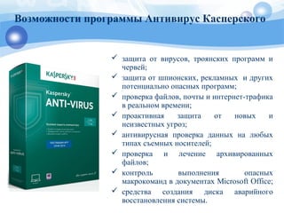 Возможности программы Антивирус Касперского
 защита от вирусов, троянских программ и
червей;
 защита от шпионских, рекламных и других
потенциально опасных программ;
 проверка файлов, почты и интернет-трафика
в реальном времени;
 проактивная защита от новых и
неизвестных угроз;
 антивирусная проверка данных на любых
типах съемных носителей;
 проверка и лечение архивированных
файлов;
 контроль выполнения опасных
макрокоманд в документах Microsoft Office;
 средства создания диска аварийного
восстановления системы.
 