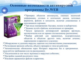 Проверка объектов автозапуска, сменных носителей
информации, сетевых и логических дисков, почтовых
форматов, файлов и каталогов, включая упакованные и
находящиеся в архивах;
Три вида сканирования: быстрое, полное и выборочное;
Задание путей и файлов, исключенных из проверки;
Запуск процессов антивирусной проверки вручную,
автоматически или по заранее составленному расписанию;
Выбор действий для зараженных, подозрительных
объектов и объектов другого типа, включая лечение,
перемещение в карантин и удаление;
Основные возможности антивирусной
программы Dr.WEB
Обнаружение и удаление вирусов, скрытых под неизвестными упаковщиками;
Регистрация времени события, объекта проверки и типа воздействия;
Автоматические обновления через Интернет вирусных баз и программных
модулей (по требованию или по расписанию);
Уведомления (в том числе звуковые) о вирусных событиях;
Настройка заданий различного типа;
Изоляция зараженных файлов в карантине.
 