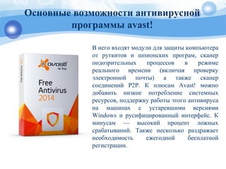 Основные возможности антивирусной
программы avast!
В него входят модули для защиты компьютера
от руткитов и шпионских програм, сканер
подозрительных процессов в режиме
реального времени (включая проверку
электронной почты) а также сканер
соединений P2P. К плюсам Avast! можно
добавить низкое потребление системных
ресурсов, поддержку работы этого антивируса
на машинах с устаревшими версиями
Windows и русифицированный интерфейс. К
минусам — высокий процент ложных
срабатываний. Также несколько раздражает
необходимость ежегодной бесплатной
регистрации.
 