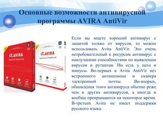 Если вы ищете хороший антивирус с
защитой только от вирусов, то можно
использовать Avira AntiVir. Это очень
нетребовательный к ресурсам антивирус с
наилучшими способностями по выявлению
вирусов и руткитов. Но есть у него и
минусы. Во-первых в Avira AntiVir нет
встроенного антишпиона и сканера
электронной почты. Во-вторых,
обновления этого антивируса обычно реже
чем в других антивирусов, а иногда и
вообще прекращаются на некоторое время.
В-третьих Avira не имеет поддержки
русского языка.
Основные возможности антивирусной
программы AVIRA AntiVir
 