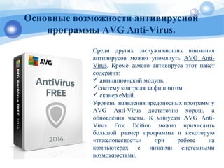 Cреди других заслуживающих внимания
антивирусов можно упомянуть AVG Anti-
Virus. Кроме самого антивируса этот пакет
содержит:
 антишпионский модуль,
систему контроля за фишингом
 сканер eMail.
Уровень выявления вредоносных программ у
AVG Anti-Virus достаточно хорош, а
обновления часты. К минусам AVG Anti-
Virus Free Edition можно причислить
большой размер программы и некоторую
«тяжеловесность» при работе на
компьютерах с низкими системными
возможностями.
Основные возможности антивирусной
программы AVG Anti-Virus.
 