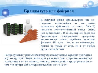 В обычной жизни брандмауэром (это по-
немецки; по-английски то же самое
называется файрволом от англ. firewall)
называют противопожарный кожух (стену
или перегородку). В компьютерном мире под
брандмауэром подразумевают программу,
выполняющую очень серьёзные защитные
функции. По сути – это та же перегородка,
однако не только от огня, но и от любых
других воздействий.
Брандмауэр или файрвол
Набор функций у разных брандмауэров может весьма серьёзно отличаться
друг от друга, но общая святая цель у них всех одна – оградить компьютер
пользователя от негативных внешних воздействий и предупредить его о
том, что внутри компьютера происходит что-то не то.
 