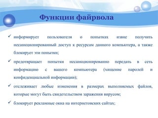 Функции файрвола
 информирует пользователя о попытках извне получить
несанкционированный доступ к ресурсам данного компьютера, а также
блокирует эти попытки;
 предотвращает попытки несанкционированно передать в сеть
информацию с вашего компьютера (хищение паролей и
конфиденциальной информации);
 отслеживает любые изменения в размерах выполняемых файлов,
которые могут быть свидетельством заражения вирусом;
 блокирует рекламные окна на интернетовских сайтах;
 