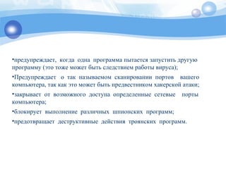 •предупреждает, когда одна программа пытается запустить другую
программу (это тоже может быть следствием работы вируса);
•Предупреждает о так называемом сканировании портов вашего
компьютера, так как это может быть предвестником хакерской атаки;
•закрывает от возможного доступа определенные сетевые порты
компьютера;
•блокирует выполнение различных шпионских программ;
•предотвращает деструктивные действия троянских программ.
 
