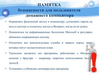 ПАМЯТКА
безопасности для пользователя
домашнего компьютера
• Ограничить физический доступ к компьютеру, установить пароль на
вход в систему и отключать доступ в Интернет, когда он не нужен.
• Подписаться на информационные бюллетени Microsoft и регулярно
обновлять операционную систему.
• Отключить все неиспользуемые службы и закрыть порты, через
которые могут осуществляться атаки.
• Тщательно настроить все программы, работающие с Интернет,
начиная с браузера — например, запретить использование Java и
ActiveX.
• Установить и обновлять антивирусную программу.
 