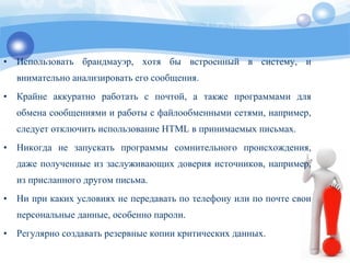 • Использовать брандмауэр, хотя бы встроенный в систему, и
внимательно анализировать его сообщения.
• Крайне аккуратно работать с почтой, а также программами для
обмена сообщениями и работы с файлообменными сетями, например,
следует отключить использование HTML в принимаемых письмах.
• Никогда не запускать программы сомнительного происхождения,
даже полученные из заслуживающих доверия источников, например,
из присланного другом письма.
• Ни при каких условиях не передавать по телефону или по почте свои
персональные данные, особенно пароли.
• Регулярно создавать резервные копии критических данных.
 