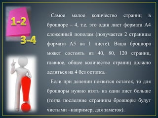 Самое малое количество страниц в
брошюре – 4, т.е. это один лист формата А4
сложенный пополам (получается 2 страницы
формата А5 на 1 листе). Ваша брошюра
может состоять из 40, 80, 120 страниц,
главное, общее количество страниц должно
делиться на 4 без остатка.
Если при делении появится остаток, то для
брошюры нужно взять на один лист больше
(тогда последние страницы брошюры будут
чистыми –например, для заметок).
 
