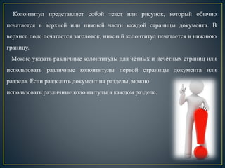 Колонтитул представляет собой текст или рисунок, который обычно
печатается в верхней или нижней части каждой страницы документа. В
верхнее поле печатается заголовок, нижний колонтитул печатается в нижнюю
границу.
Можно указать различные колонтитулы для чётных и нечётных страниц или
использовать различные колонтитулы первой страницы документа или
раздела. Если разделить документ на разделы, можно
использовать различные колонтитулы в каждом разделе.
 