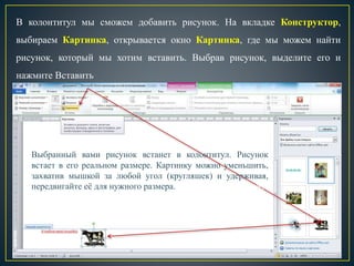 В колонтитул мы сможем добавить рисунок. На вкладке Конструктор,
выбираем Картинка, открывается окно Картинка, где мы можем найти
рисунок, который мы хотим вставить. Выбрав рисунок, выделите его и
нажмите Вставить
Выбранный вами рисунок встанет в колонтитул. Рисунок
встает в его реальном размере. Картинку можно уменьшить,
захватив мышкой за любой угол (кругляшек) и удерживая,
передвигайте её для нужного размера. ККолонтитул мы можем
залить цветом, через вкладку Главная, выбрав Цвет
 