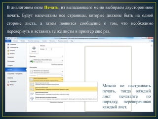 В диалоговом окне Печать, из выпадающего меню выбираем двустороннюю
печать. Будут напечатаны все страницы, которые должны быть на одной
стороне листа, а затем появится сообщение о том, что необходимо
перевернуть и вставить те же листы в принтер еще раз.
Можно не настраивать
печать, тогда каждый
лист печатайте по
порядку, переворачивая
каждый лист.
 