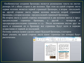 Особенностью создания брошюры является размещение текста на листах
размера А4 с обеих сторон в две колонки. При этом на одной стороне листа
первая колонка является первой страницей брошюры, а вторая –последней,
на другой стороне листа первая колонка является второй страницей
брошюры, а вторая колонка –предпоследней страницей брошюры.
На втором листе с одной стороны помещаются в две колонки третья и пред-
предпоследняя страницы брошюры, с другой – четвѐртая и
предпредпредпоследняя страницы и т.д. После наложения листов друг на
друга и сшивания их в брошюру все страницы будут идти в порядке
возрастания от первой до последней.
Поэтому сначала нужно сделать макет будущей брошюры, в котором
будет указано, на какой стороне листа какие страницы (их номера) будут
распечатаны.
 