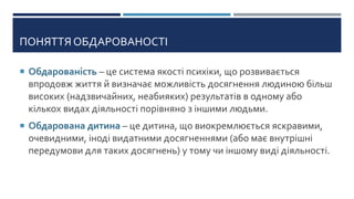 ПОНЯТТЯ ОБДАРОВАНОСТІ
 Обдарованість – це система якості психіки, що розвивається
впродовж життя й визначає можливість досягнення людиною більш
високих (надзвичайних, неабияких) результатів в одному або
кількох видах діяльності порівняно з іншими людьми.
 Обдарована дитина – це дитина, що виокремлюється яскравими,
очевидними, іноді видатними досягненнями (або має внутрішні
передумови для таких досягнень) у тому чи іншому виді діяльності.
 
