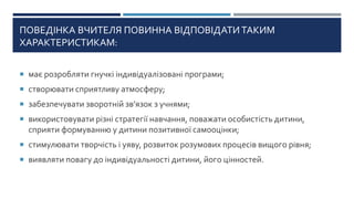 ПОВЕДІНКА ВЧИТЕЛЯ ПОВИННА ВІДПОВІДАТИ ТАКИМ
ХАРАКТЕРИСТИКАМ:
 має розробляти гнучкі індивідуалізовані програми;
 створювати сприятливу атмосферу;
 забезпечувати зворотній зв’язок з учнями;
 використовувати різні стратегії навчання, поважати особистість дитини,
сприяти формуванню у дитини позитивної самооцінки;
 стимулювати творчість і уяву, розвиток розумових процесів вищого рівня;
 виявляти повагу до індивідуальності дитини, його цінностей.
 