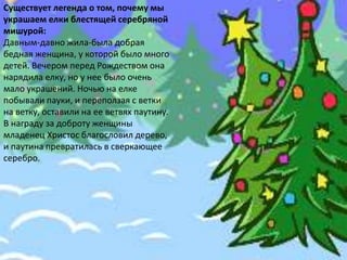 Существует легенда о том, почему мы
украшаем елки блестящей серебряной
мишурой:
Давным-давно жила-была добрая
бедная женщина, у которой было много
детей. Вечером перед Рождеством она
нарядила елку, но у нее было очень
мало украшений. Ночью на елке
побывали пауки, и переползая с ветки
на ветку, оставили на ее ветвях паутину.
В награду за доброту женщины
младенец Христос благословил дерево,
и паутина превратилась в сверкающее
серебро.
 