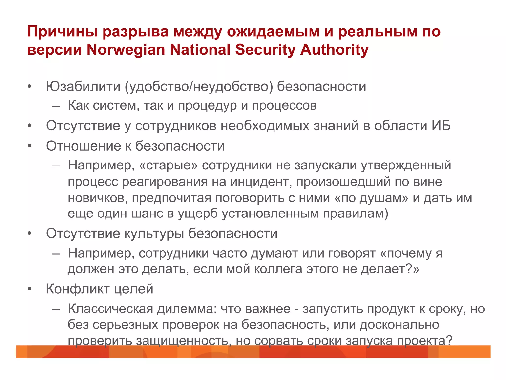 Причины разрыва между ожидаемым и реальным по
версии Norwegian National Security Authority
•  Юзабилити (удобство/неудобство) безопасности
–  Как систем, так и процедур и процессов
•  Отсутствие у сотрудников необходимых знаний в области ИБ
•  Отношение к безопасности
–  Например, «старые» сотрудники не запускали утвержденный
процесс реагирования на инцидент, произошедший по вине
новичков, предпочитая поговорить с ними «по душам» и дать им
еще один шанс в ущерб установленным правилам)
•  Отсутствие культуры безопасности
–  Например, сотрудники часто думают или говорят «почему я
должен это делать, если мой коллега этого не делает?»
•  Конфликт целей
–  Классическая дилемма: что важнее - запустить продукт к сроку, но
без серьезных проверок на безопасность, или досконально
проверить защищенность, но сорвать сроки запуска проекта?
 
