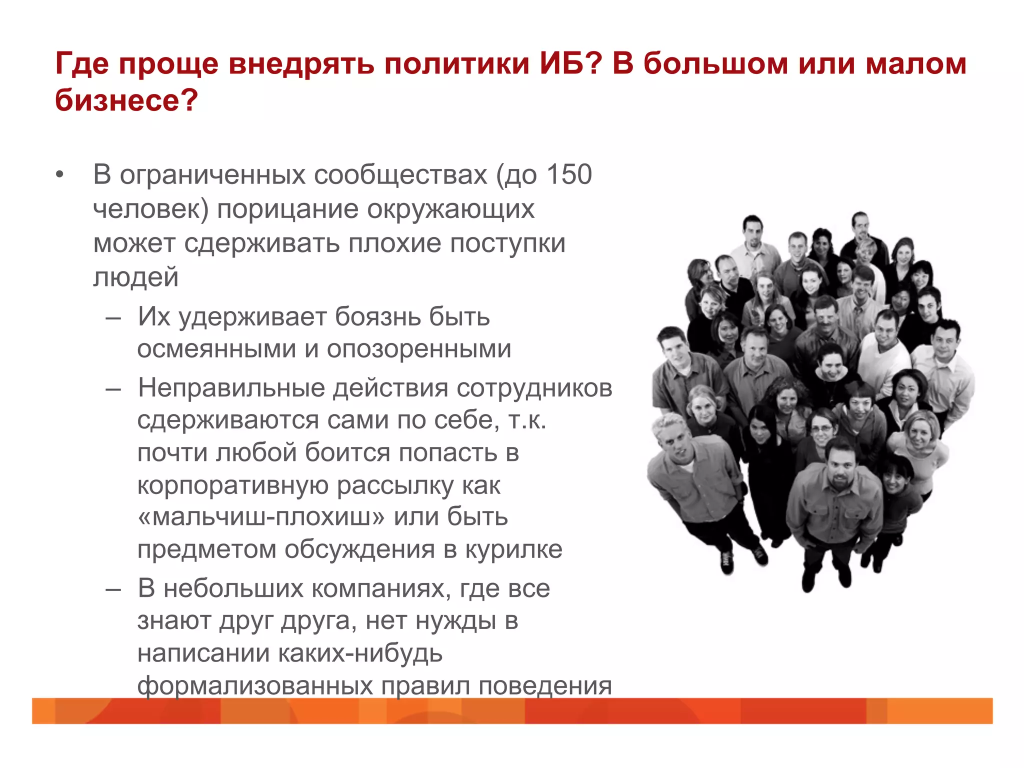 Где проще внедрять политики ИБ? В большом или малом
бизнесе?
•  В ограниченных сообществах (до 150
человек) порицание окружающих
может сдерживать плохие поступки
людей
–  Их удерживает боязнь быть
осмеянными и опозоренными
–  Неправильные действия сотрудников
сдерживаются сами по себе, т.к.
почти любой боится попасть в
корпоративную рассылку как
«мальчиш-плохиш» или быть
предметом обсуждения в курилке
–  В небольших компаниях, где все
знают друг друга, нет нужды в
написании каких-нибудь
формализованных правил поведения
 