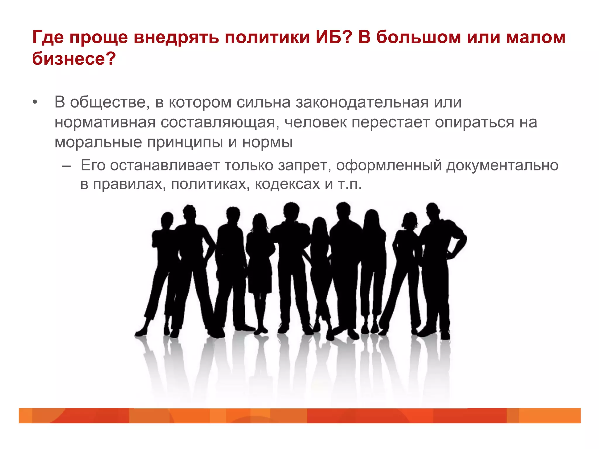 Где проще внедрять политики ИБ? В большом или малом
бизнесе?
•  В обществе, в котором сильна законодательная или
нормативная составляющая, человек перестает опираться на
моральные принципы и нормы
–  Его останавливает только запрет, оформленный документально
в правилах, политиках, кодексах и т.п.
 
