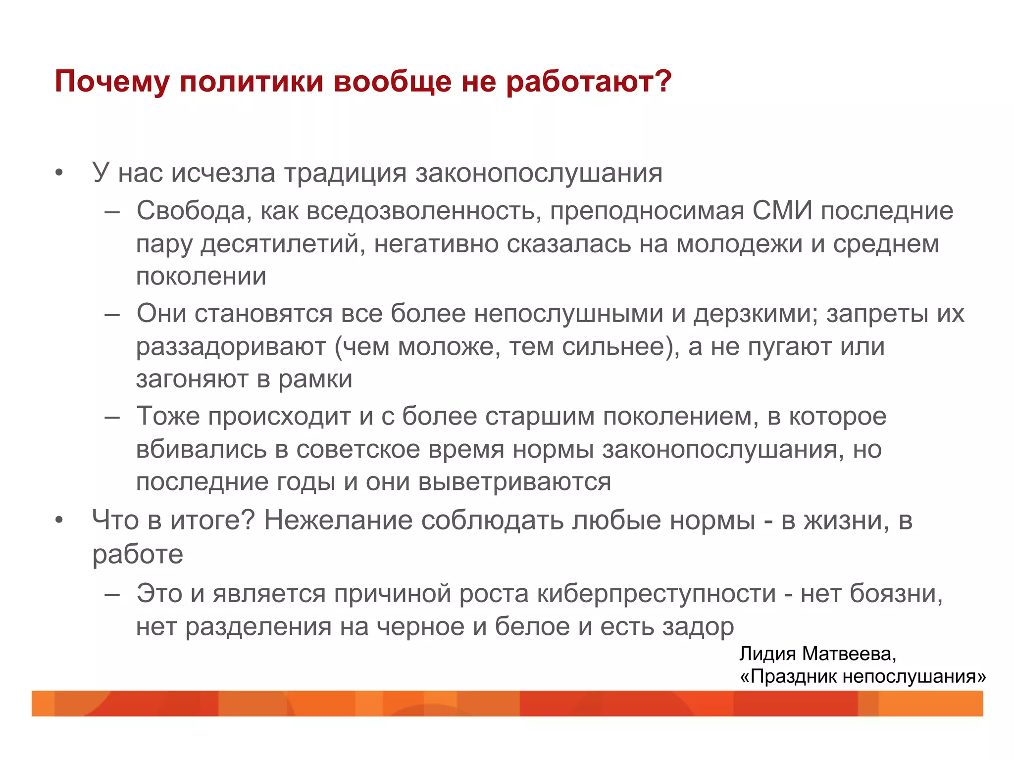 Почему политики вообще не работают?
•  У нас исчезла традиция законопослушания
–  Свобода, как вседозволенность, преподносимая СМИ последние
пару десятилетий, негативно сказалась на молодежи и среднем
поколении
–  Они становятся все более непослушными и дерзкими; запреты их
раззадоривают (чем моложе, тем сильнее), а не пугают или
загоняют в рамки
–  Тоже происходит и с более старшим поколением, в которое
вбивались в советское время нормы законопослушания, но
последние годы и они выветриваются
•  Что в итоге? Нежелание соблюдать любые нормы - в жизни, в
работе
–  Это и является причиной роста киберпреступности - нет боязни,
нет разделения на черное и белое и есть задор
Лидия Матвеева,
«Праздник непослушания»
 