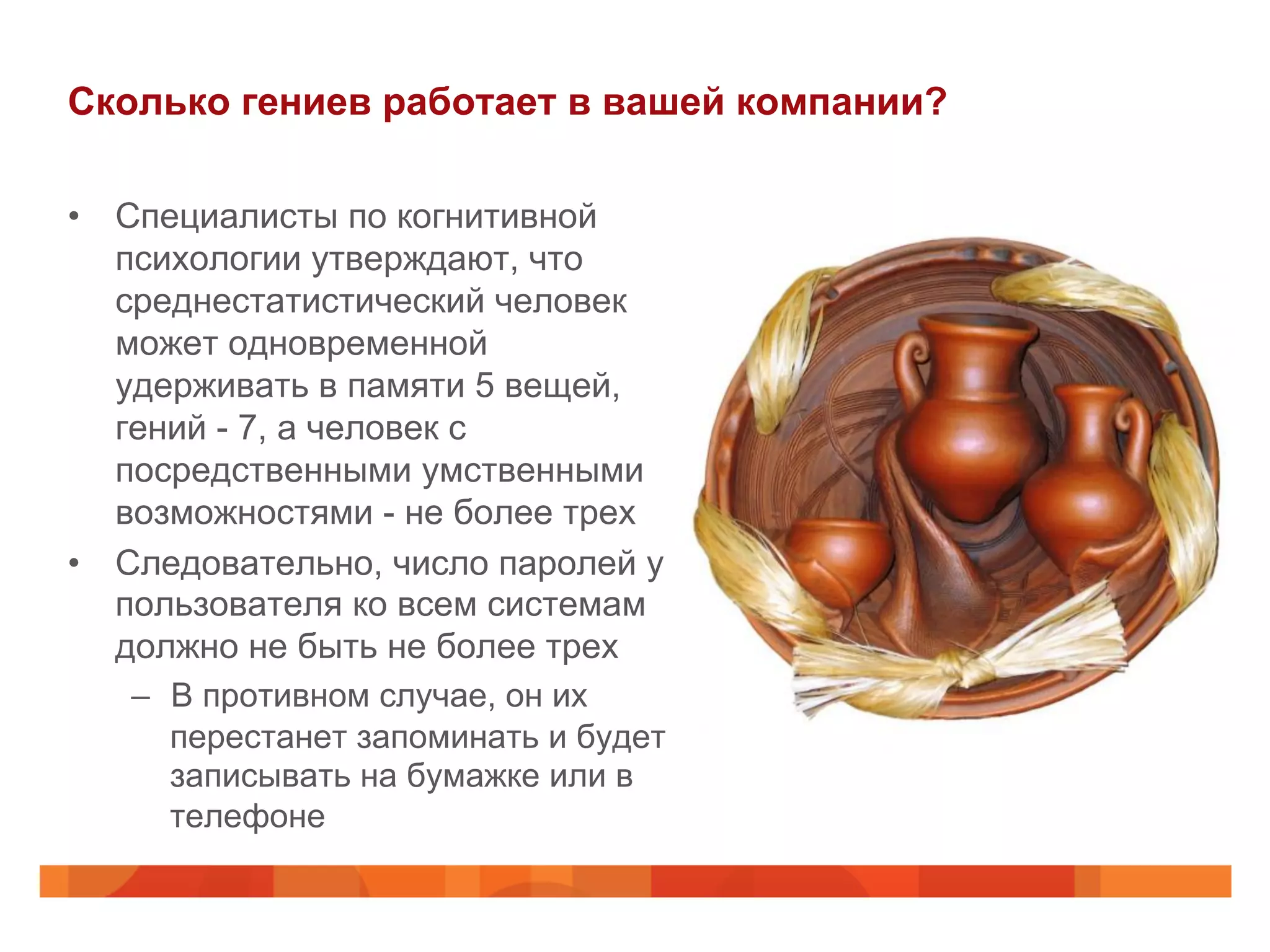 Сколько гениев работает в вашей компании?
•  Специалисты по когнитивной
психологии утверждают, что
среднестатистический человек
может одновременной
удерживать в памяти 5 вещей,
гений - 7, а человек с
посредственными умственными
возможностями - не более трех
•  Следовательно, число паролей у
пользователя ко всем системам
должно не быть не более трех
–  В противном случае, он их
перестанет запоминать и будет
записывать на бумажке или в
телефоне
 