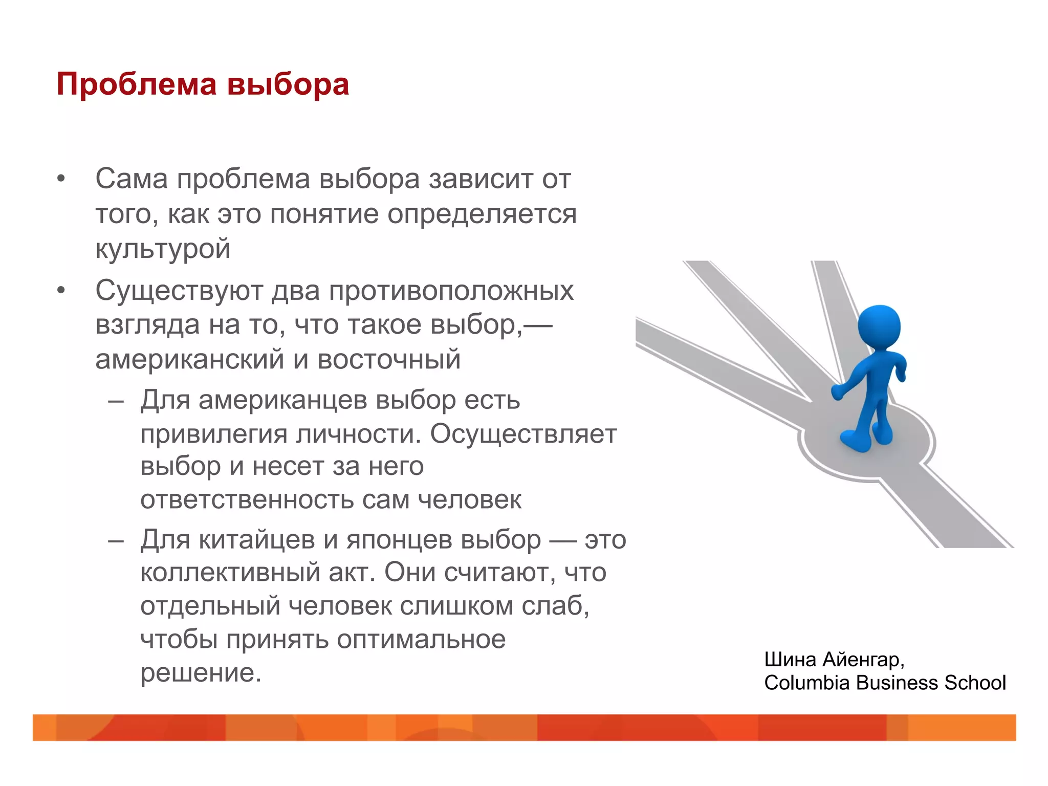Проблема выбора
•  Сама проблема выбора зависит от
того, как это понятие определяется
культурой
•  Существуют два противоположных
взгляда на то, что такое выбор,—
американский и восточный
–  Для американцев выбор есть
привилегия личности. Осуществляет
выбор и несет за него
ответственность сам человек
–  Для китайцев и японцев выбор — это
коллективный акт. Они считают, что
отдельный человек слишком слаб,
чтобы принять оптимальное
решение.
Шина Айенгар,
Columbia Business School
 