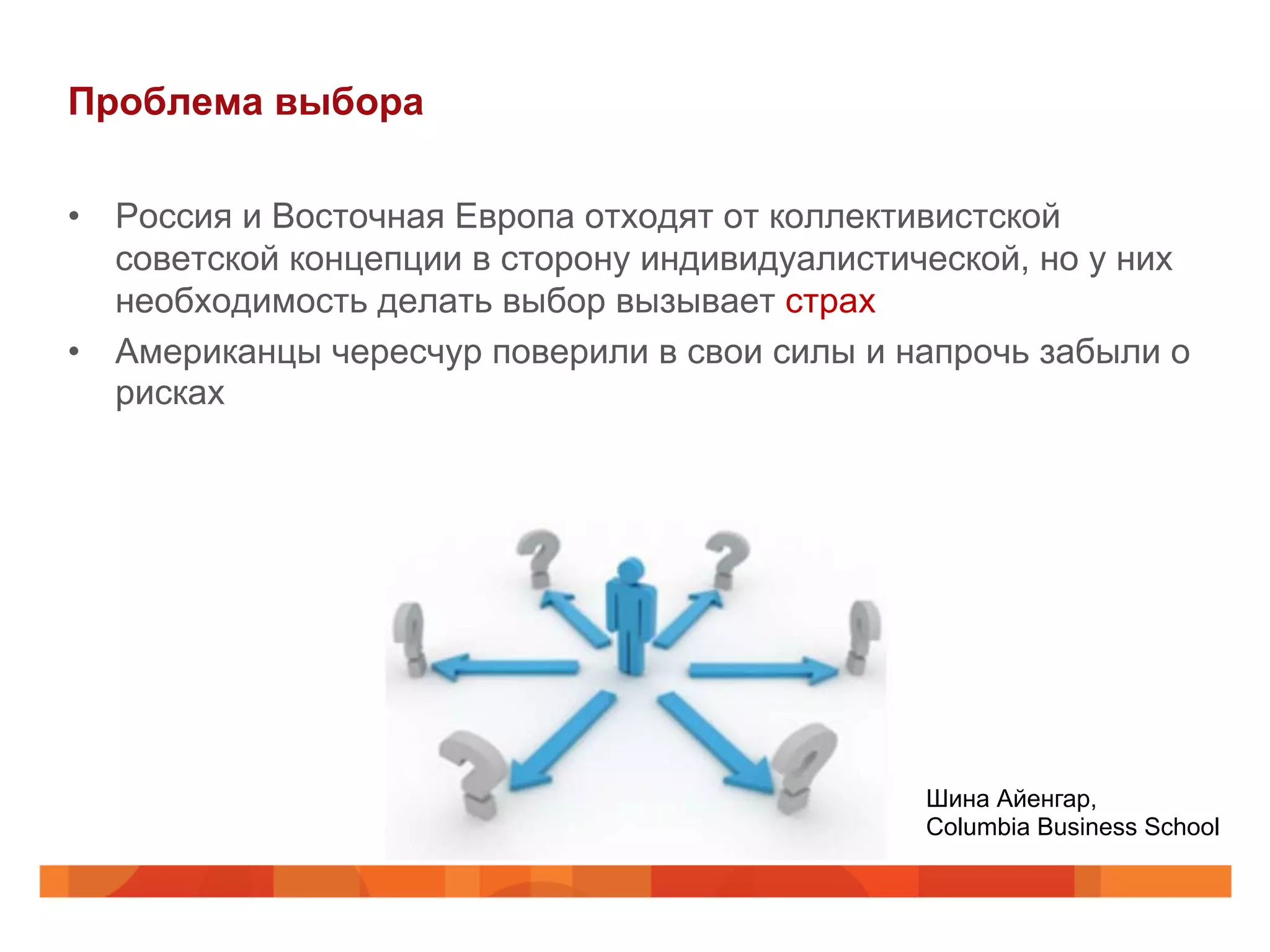 Проблема выбора
•  Россия и Восточная Европа отходят от коллективистской
советской концепции в сторону индивидуалистической, но у них
необходимость делать выбор вызывает страх
•  Американцы чересчур поверили в свои силы и напрочь забыли о
рисках
Шина Айенгар,
Columbia Business School
 