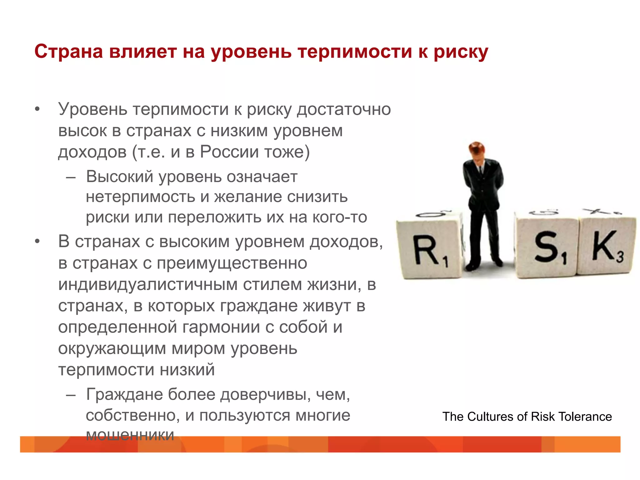 Страна влияет на уровень терпимости к риску
•  Уровень терпимости к риску достаточно
высок в странах с низким уровнем
доходов (т.е. и в России тоже)
–  Высокий уровень означает
нетерпимость и желание снизить
риски или переложить их на кого-то
•  В странах с высоким уровнем доходов,
в странах с преимущественно
индивидуалистичным стилем жизни, в
странах, в которых граждане живут в
определенной гармонии с собой и
окружающим миром уровень
терпимости низкий
–  Граждане более доверчивы, чем,
собственно, и пользуются многие
мошенники
The Cultures of Risk Tolerance
 