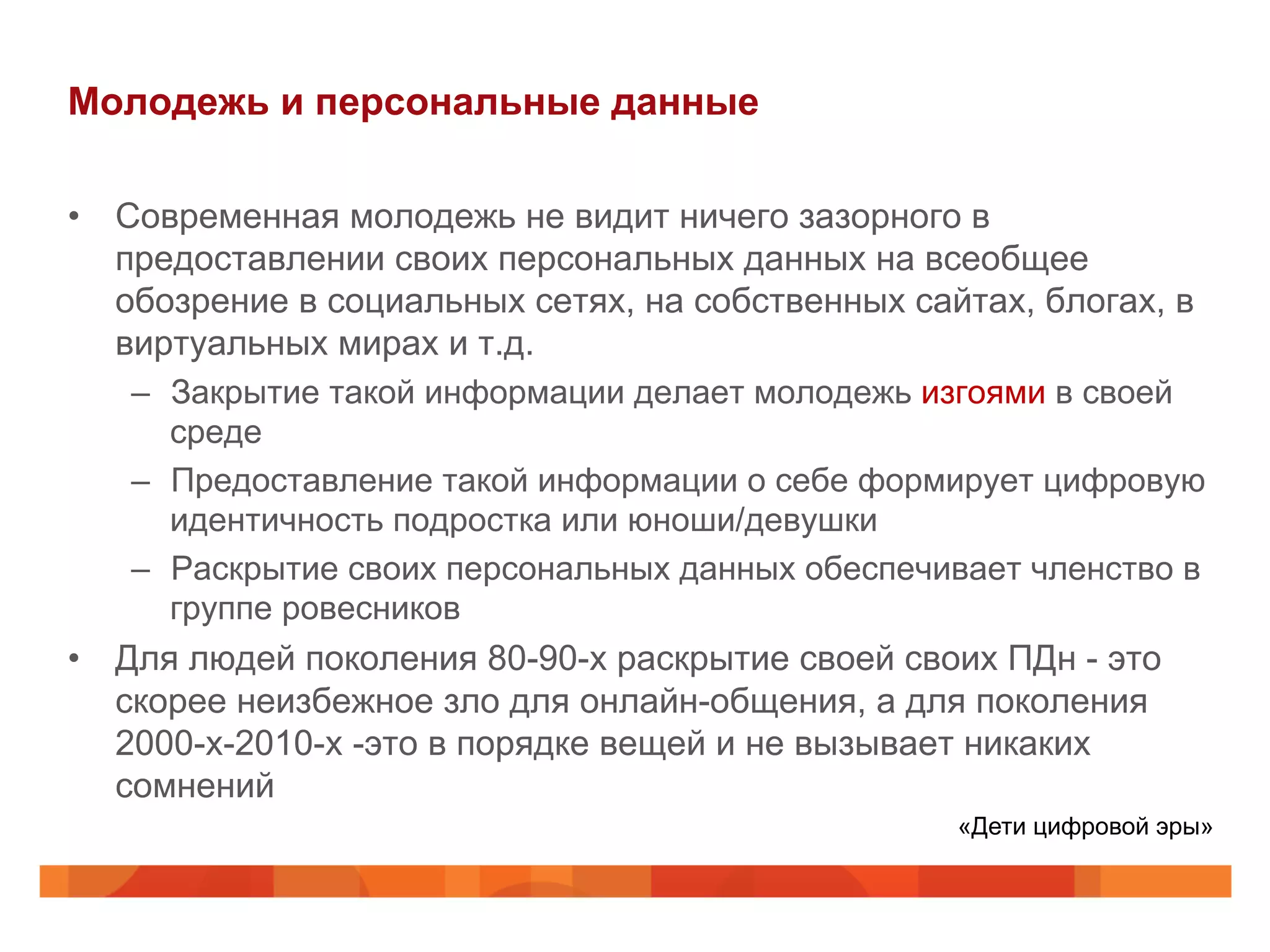 Молодежь и персональные данные
•  Современная молодежь не видит ничего зазорного в
предоставлении своих персональных данных на всеобщее
обозрение в социальных сетях, на собственных сайтах, блогах, в
виртуальных мирах и т.д.
–  Закрытие такой информации делает молодежь изгоями в своей
среде
–  Предоставление такой информации о себе формирует цифровую
идентичность подростка или юноши/девушки
–  Раскрытие своих персональных данных обеспечивает членство в
группе ровесников
•  Для людей поколения 80-90-х раскрытие своей своих ПДн - это
скорее неизбежное зло для онлайн-общения, а для поколения
2000-х-2010-х -это в порядке вещей и не вызывает никаких
сомнений
«Дети цифровой эры»
 