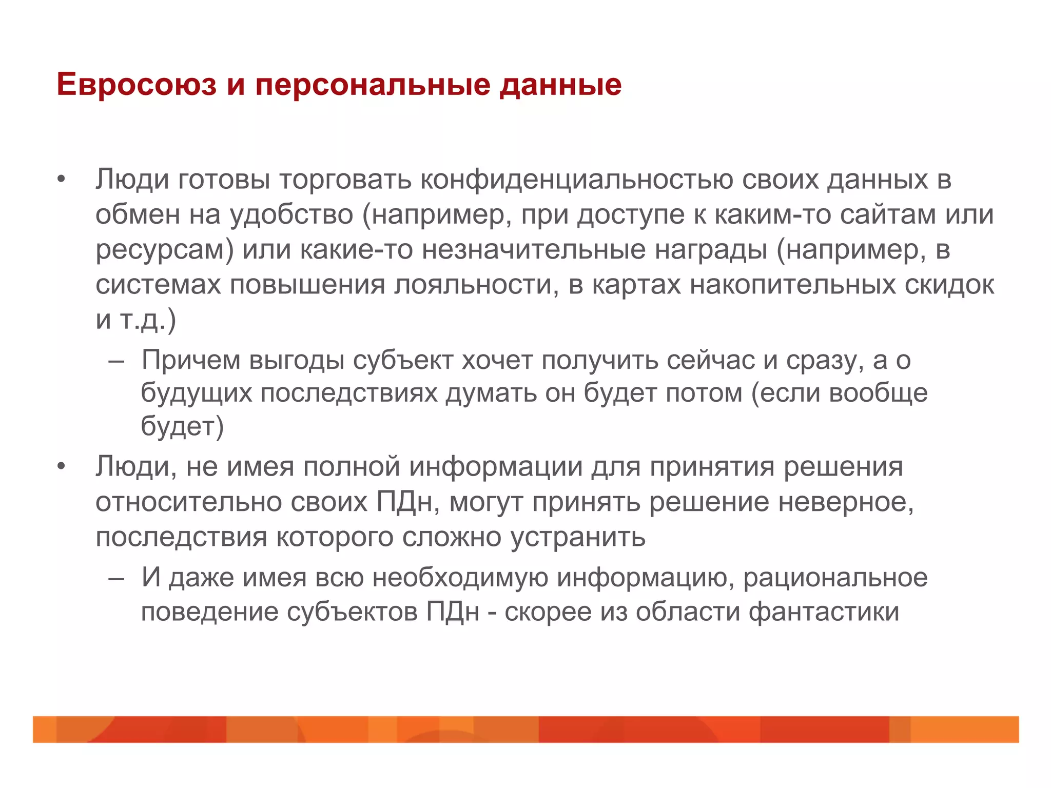 Евросоюз и персональные данные
•  Люди готовы торговать конфиденциальностью своих данных в
обмен на удобство (например, при доступе к каким-то сайтам или
ресурсам) или какие-то незначительные награды (например, в
системах повышения лояльности, в картах накопительных скидок
и т.д.)
–  Причем выгоды субъект хочет получить сейчас и сразу, а о
будущих последствиях думать он будет потом (если вообще
будет)
•  Люди, не имея полной информации для принятия решения
относительно своих ПДн, могут принять решение неверное,
последствия которого сложно устранить
–  И даже имея всю необходимую информацию, рациональное
поведение субъектов ПДн - скорее из области фантастики
 