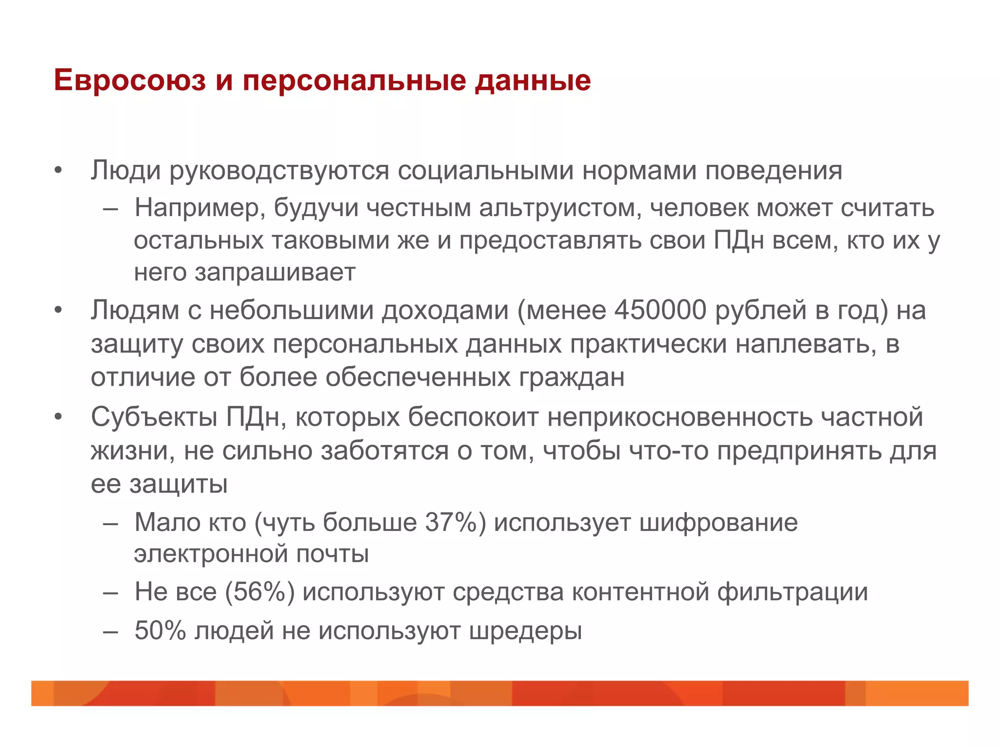 Евросоюз и персональные данные
•  Люди руководствуются социальными нормами поведения
–  Например, будучи честным альтруистом, человек может считать
остальных таковыми же и предоставлять свои ПДн всем, кто их у
него запрашивает
•  Людям с небольшими доходами (менее 450000 рублей в год) на
защиту своих персональных данных практически наплевать, в
отличие от более обеспеченных граждан
•  Субъекты ПДн, которых беспокоит неприкосновенность частной
жизни, не сильно заботятся о том, чтобы что-то предпринять для
ее защиты
–  Мало кто (чуть больше 37%) использует шифрование
электронной почты
–  Не все (56%) используют средства контентной фильтрации
–  50% людей не используют шредеры
 