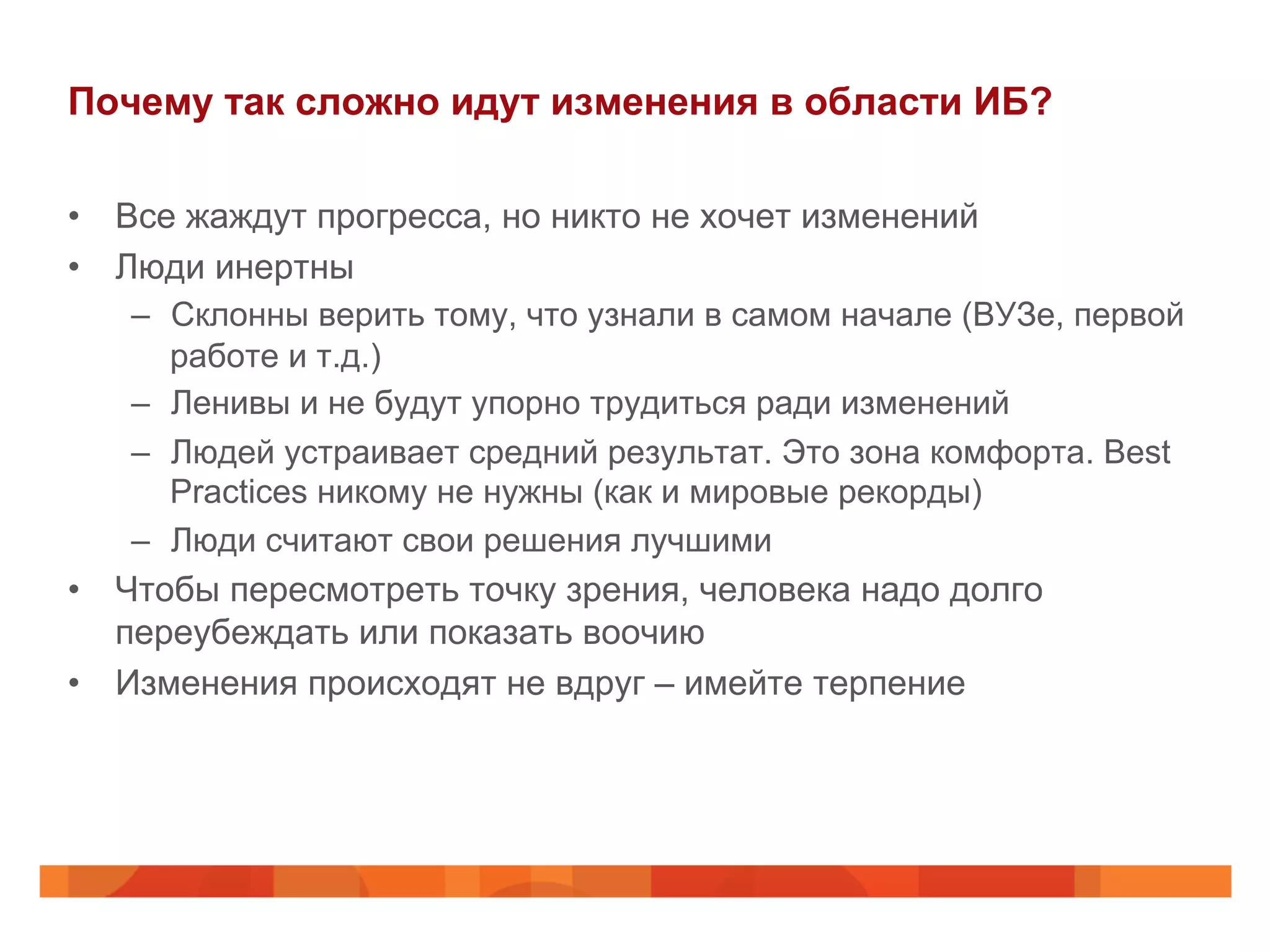 Почему так сложно идут изменения в области ИБ?
•  Все жаждут прогресса, но никто не хочет изменений
•  Люди инертны
–  Склонны верить тому, что узнали в самом начале (ВУЗе, первой
работе и т.д.)
–  Ленивы и не будут упорно трудиться ради изменений
–  Людей устраивает средний результат. Это зона комфорта. Best
Practices никому не нужны (как и мировые рекорды)
–  Люди считают свои решения лучшими
•  Чтобы пересмотреть точку зрения, человека надо долго
переубеждать или показать воочию
•  Изменения происходят не вдруг – имейте терпение
 