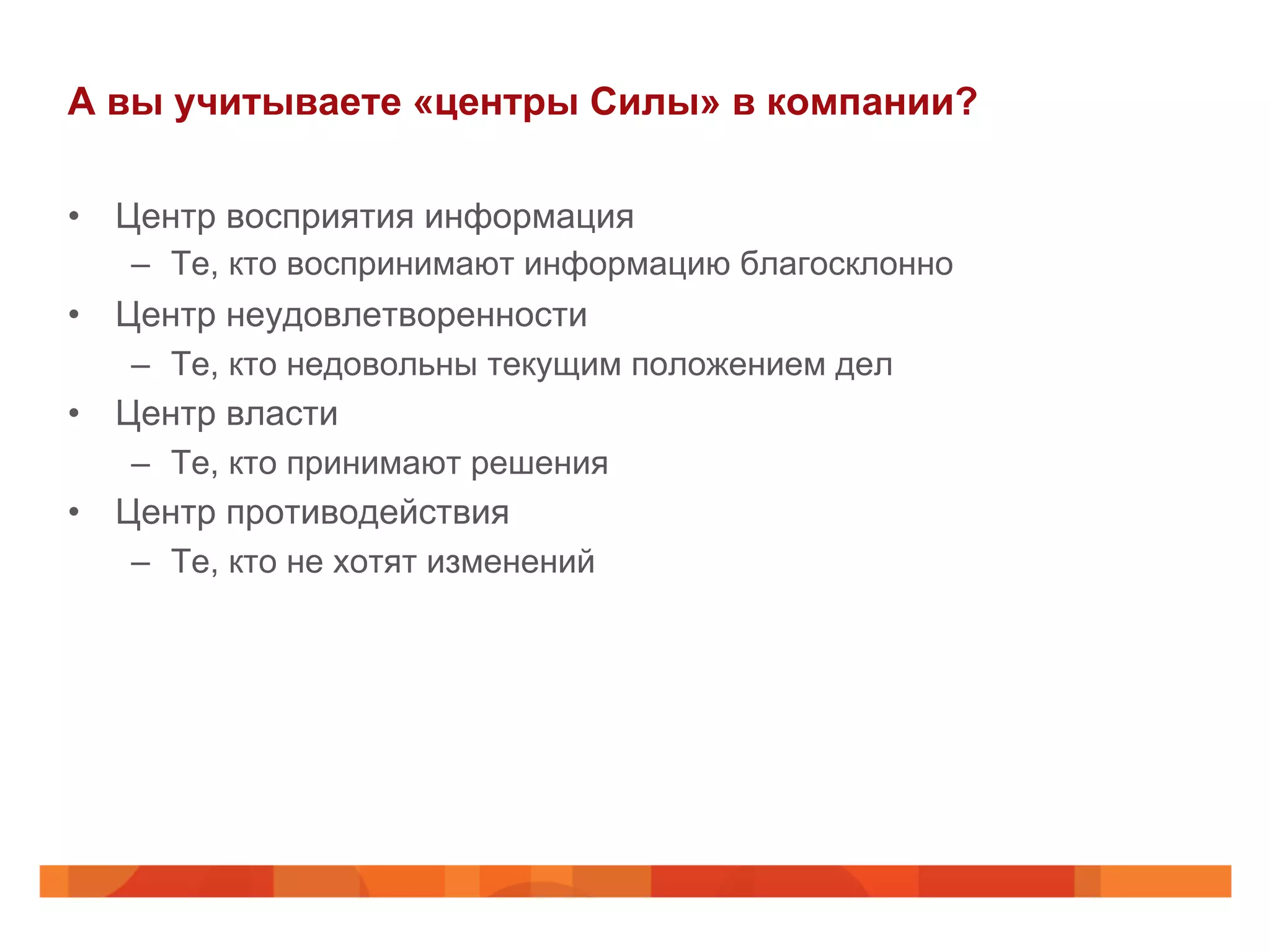 А вы учитываете «центры Силы» в компании?
•  Центр восприятия информация
–  Те, кто воспринимают информацию благосклонно
•  Центр неудовлетворенности
–  Те, кто недовольны текущим положением дел
•  Центр власти
–  Те, кто принимают решения
•  Центр противодействия
–  Те, кто не хотят изменений
 