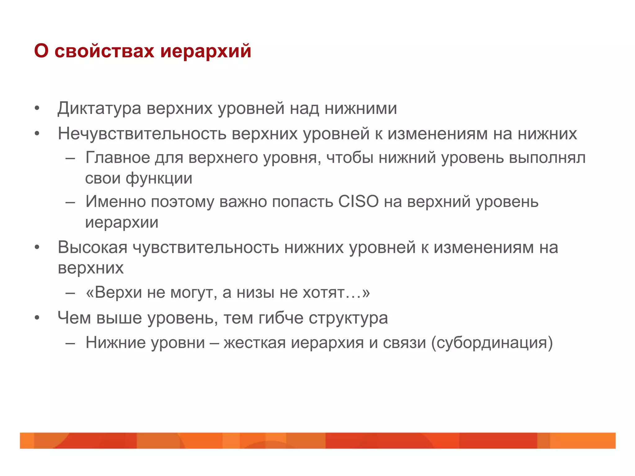 О свойствах иерархий
•  Диктатура верхних уровней над нижними
•  Нечувствительность верхних уровней к изменениям на нижних
–  Главное для верхнего уровня, чтобы нижний уровень выполнял
свои функции
–  Именно поэтому важно попасть CISO на верхний уровень
иерархии
•  Высокая чувствительность нижних уровней к изменениям на
верхних
–  «Верхи не могут, а низы не хотят…»
•  Чем выше уровень, тем гибче структура
–  Нижние уровни – жесткая иерархия и связи (субординация)
 