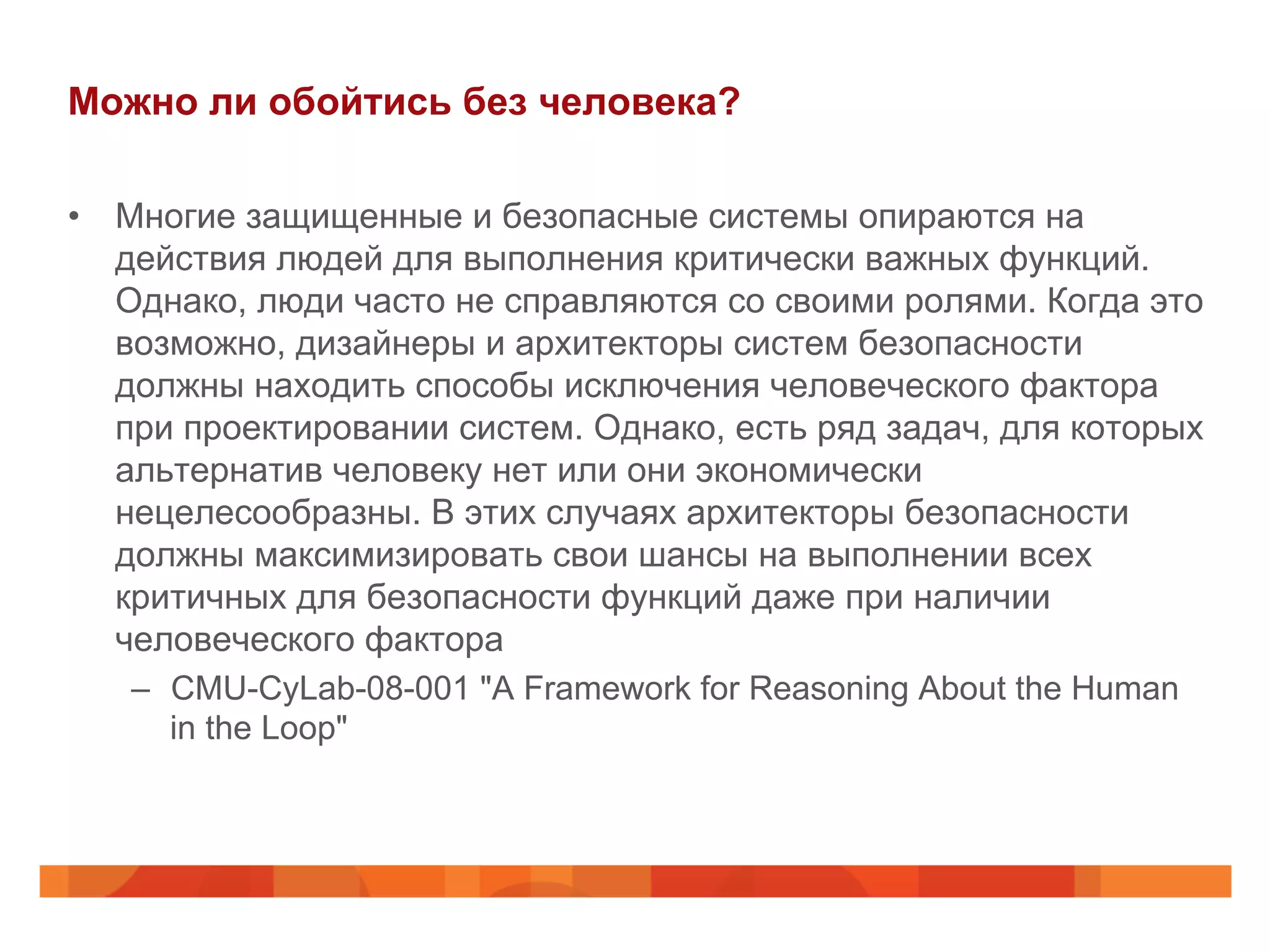 Можно ли обойтись без человека?
•  Многие защищенные и безопасные системы опираются на
действия людей для выполнения критически важных функций.
Однако, люди часто не справляются со своими ролями. Когда это
возможно, дизайнеры и архитекторы систем безопасности
должны находить способы исключения человеческого фактора
при проектировании систем. Однако, есть ряд задач, для которых
альтернатив человеку нет или они экономически
нецелесообразны. В этих случаях архитекторы безопасности
должны максимизировать свои шансы на выполнении всех
критичных для безопасности функций даже при наличии
человеческого фактора
–  CMU-CyLab-08-001 "A Framework for Reasoning About the Human
in the Loop"
 