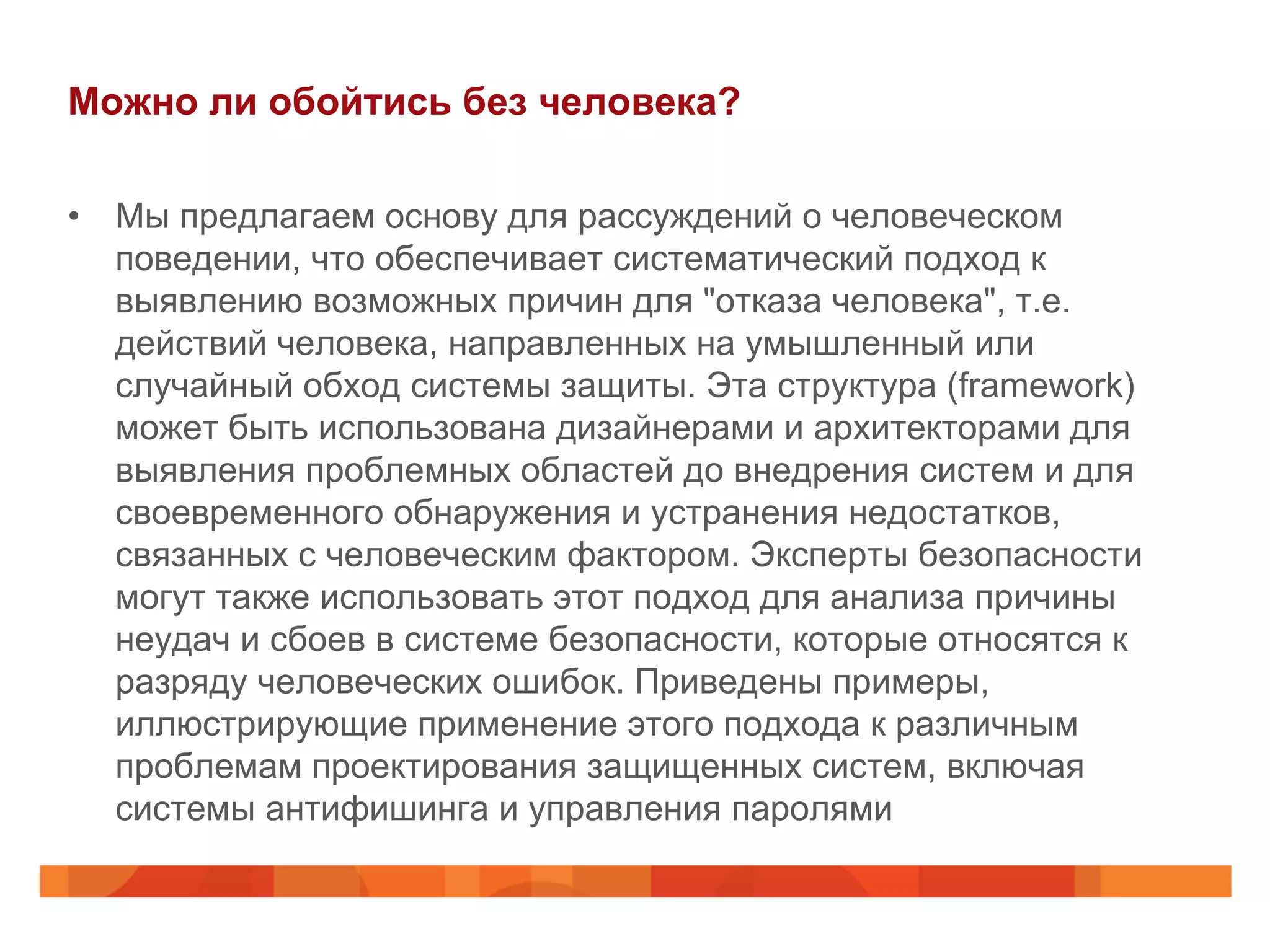 Можно ли обойтись без человека?
•  Мы предлагаем основу для рассуждений о человеческом
поведении, что обеспечивает систематический подход к
выявлению возможных причин для "отказа человека", т.е.
действий человека, направленных на умышленный или
случайный обход системы защиты. Эта структура (framework)
может быть использована дизайнерами и архитекторами для
выявления проблемных областей до внедрения систем и для
своевременного обнаружения и устранения недостатков,
связанных с человеческим фактором. Эксперты безопасности
могут также использовать этот подход для анализа причины
неудач и сбоев в системе безопасности, которые относятся к
разряду человеческих ошибок. Приведены примеры,
иллюстрирующие применение этого подхода к различным
проблемам проектирования защищенных систем, включая
системы антифишинга и управления паролями
 
