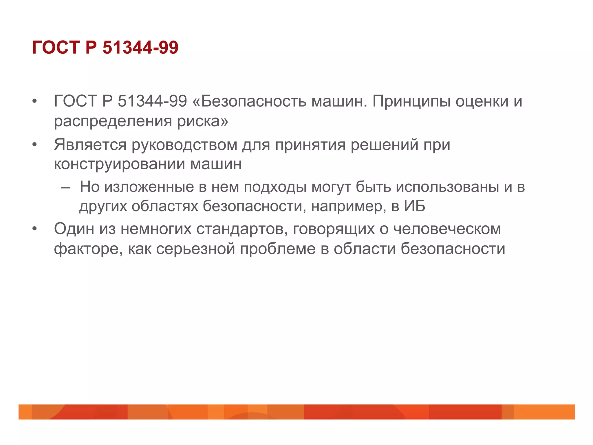 ГОСТ Р 51344-99
•  ГОСТ Р 51344-99 «Безопасность машин. Принципы оценки и
распределения риска»
•  Является руководством для принятия решений при
конструировании машин
–  Но изложенные в нем подходы могут быть использованы и в
других областях безопасности, например, в ИБ
•  Один из немногих стандартов, говорящих о человеческом
факторе, как серьезной проблеме в области безопасности
 