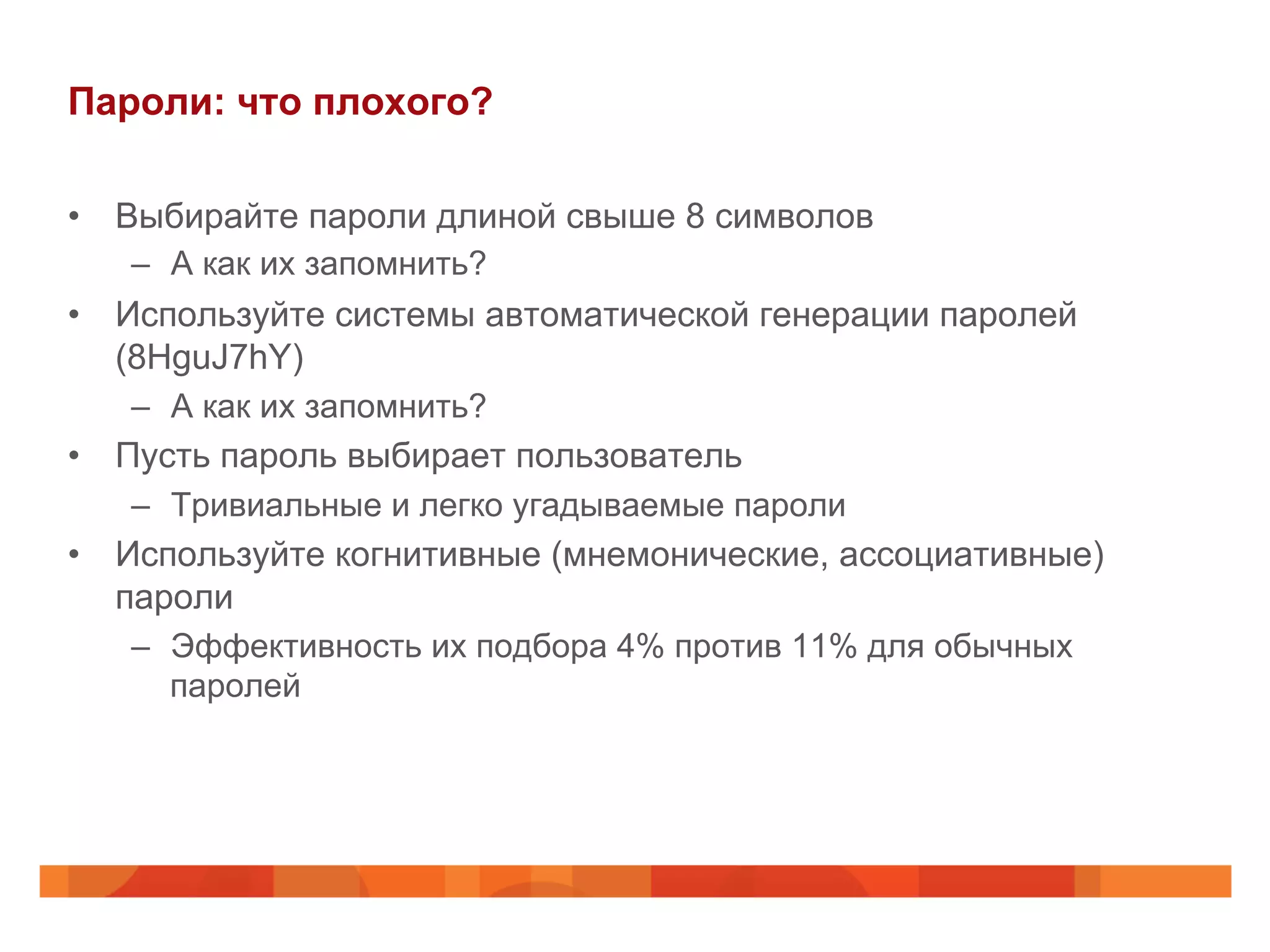 Пароли: что плохого?
•  Выбирайте пароли длиной свыше 8 символов
–  А как их запомнить?
•  Используйте системы автоматической генерации паролей
(8HguJ7hY)
–  А как их запомнить?
•  Пусть пароль выбирает пользователь
–  Тривиальные и легко угадываемые пароли
•  Используйте когнитивные (мнемонические, ассоциативные)
пароли
–  Эффективность их подбора 4% против 11% для обычных
паролей
 