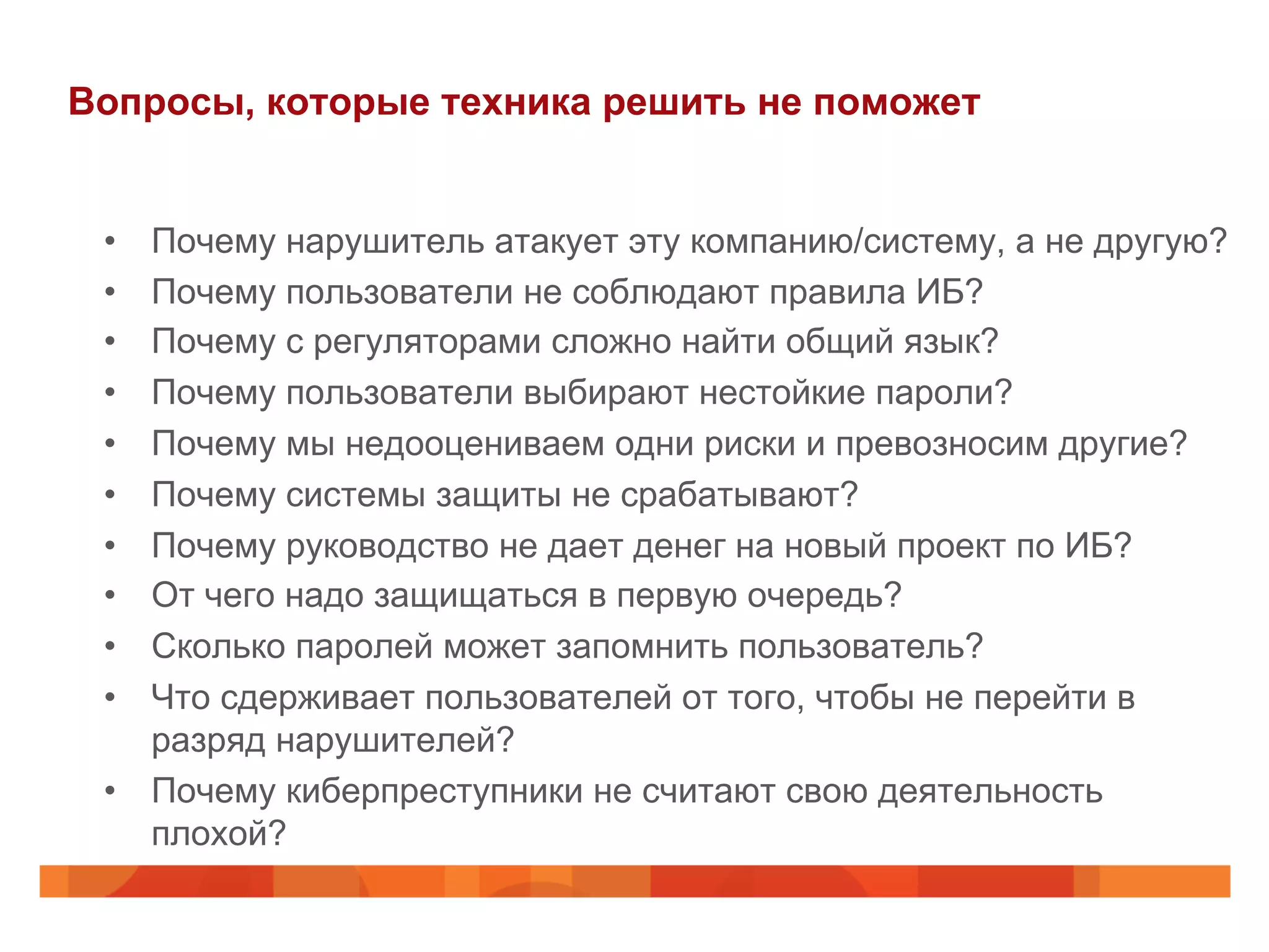 Вопросы, которые техника решить не поможет
•  Почему нарушитель атакует эту компанию/систему, а не другую?
•  Почему пользователи не соблюдают правила ИБ?
•  Почему с регуляторами сложно найти общий язык?
•  Почему пользователи выбирают нестойкие пароли?
•  Почему мы недооцениваем одни риски и превозносим другие?
•  Почему системы защиты не срабатывают?
•  Почему руководство не дает денег на новый проект по ИБ?
•  От чего надо защищаться в первую очередь?
•  Сколько паролей может запомнить пользователь?
•  Что сдерживает пользователей от того, чтобы не перейти в
разряд нарушителей?
•  Почему киберпреступники не считают свою деятельность
плохой?
 