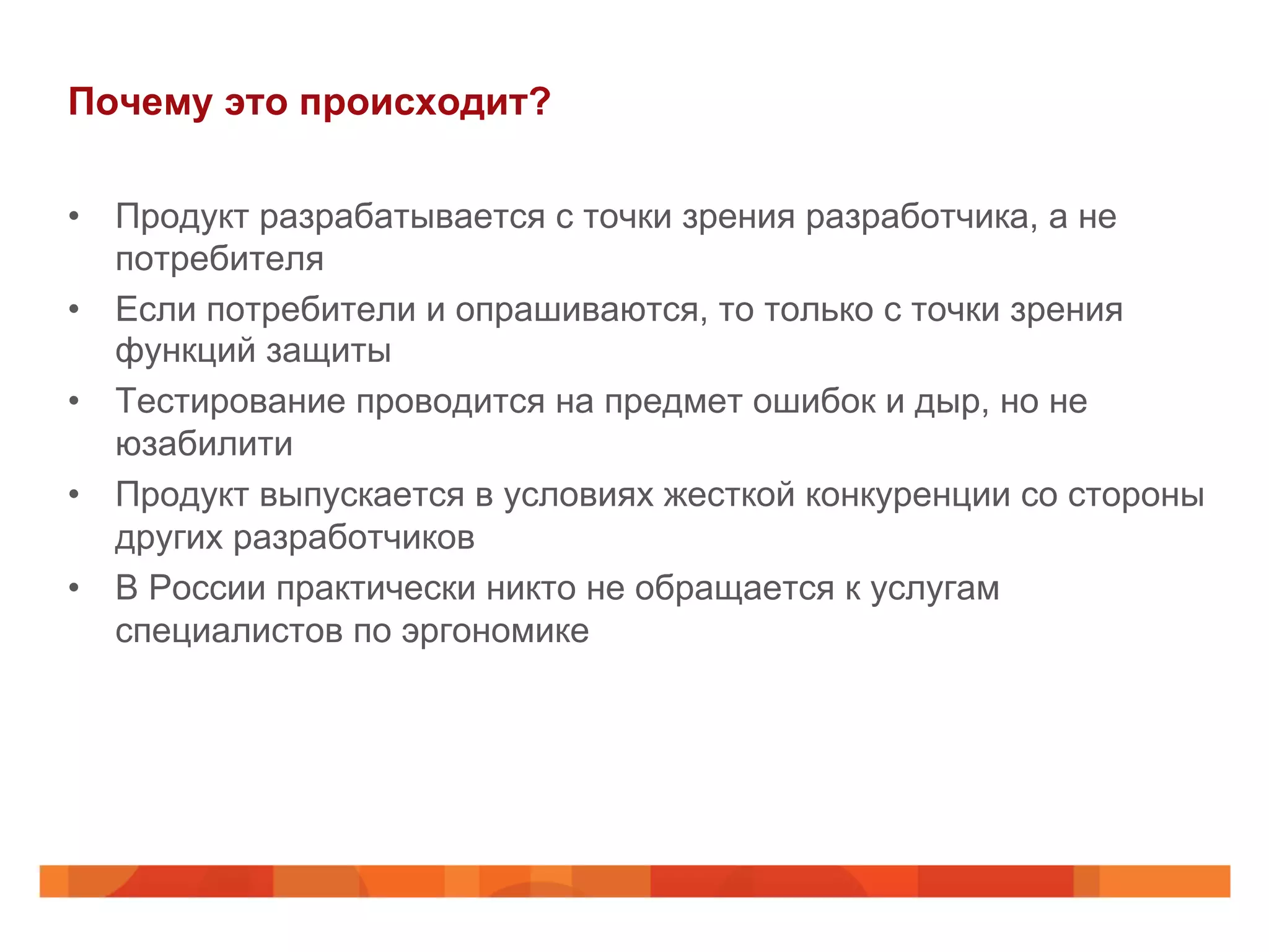 Почему это происходит?
•  Продукт разрабатывается с точки зрения разработчика, а не
потребителя
•  Если потребители и опрашиваются, то только с точки зрения
функций защиты
•  Тестирование проводится на предмет ошибок и дыр, но не
юзабилити
•  Продукт выпускается в условиях жесткой конкуренции со стороны
других разработчиков
•  В России практически никто не обращается к услугам
специалистов по эргономике
 