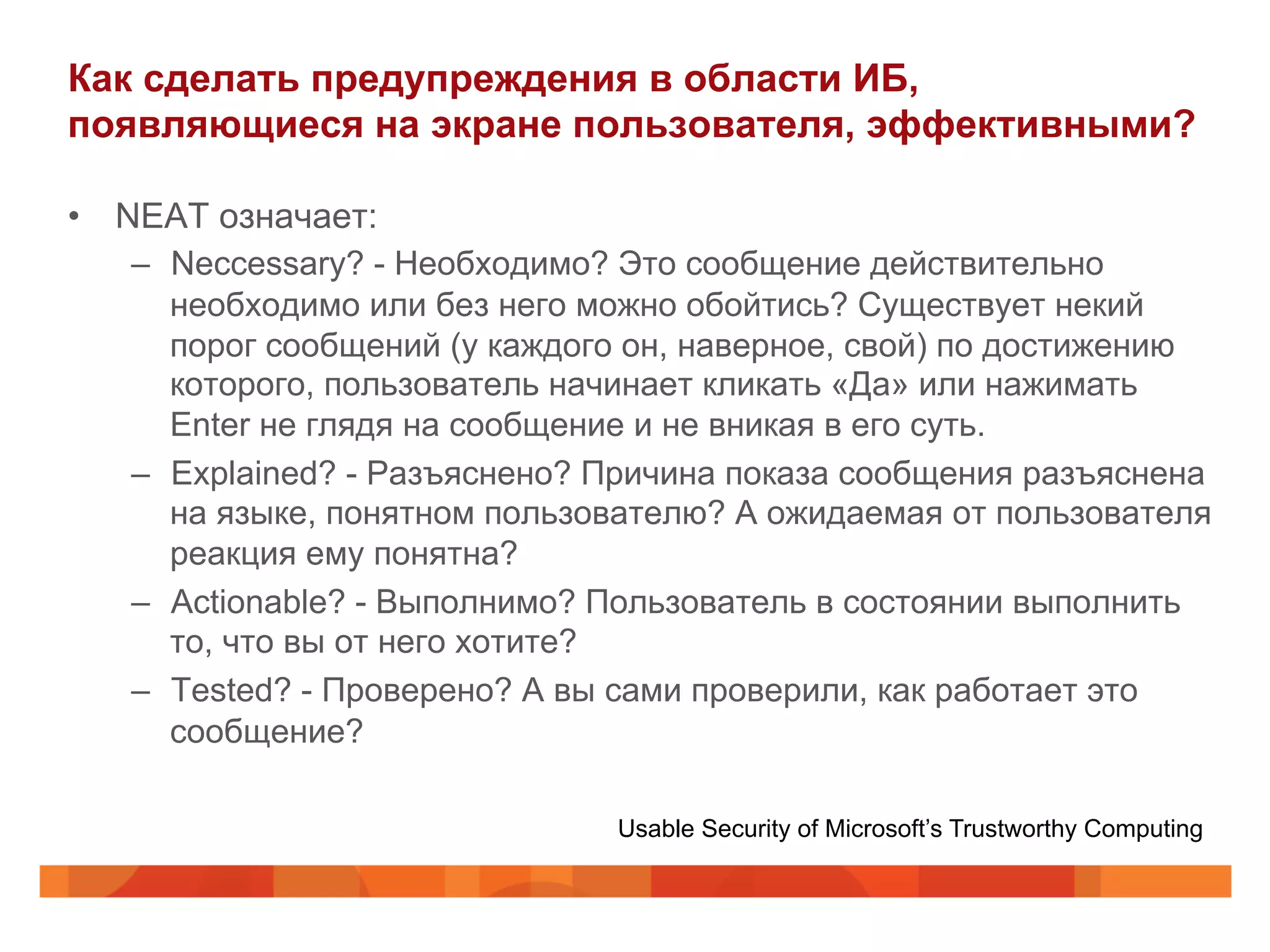 Как сделать предупреждения в области ИБ,
появляющиеся на экране пользователя, эффективными?
•  NEAT означает:
–  Neccessary? - Необходимо? Это сообщение действительно
необходимо или без него можно обойтись? Существует некий
порог сообщений (у каждого он, наверное, свой) по достижению
которого, пользователь начинает кликать «Да» или нажимать
Enter не глядя на сообщение и не вникая в его суть.
–  Explained? - Разъяснено? Причина показа сообщения разъяснена
на языке, понятном пользователю? А ожидаемая от пользователя
реакция ему понятна?
–  Actionable? - Выполнимо? Пользователь в состоянии выполнить
то, что вы от него хотите?
–  Tested? - Проверено? А вы сами проверили, как работает это
сообщение?
Usable Security of Microsoft’s Trustworthy Computing
 
